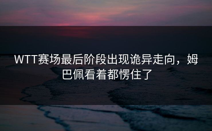 WTT赛场最后阶段出现诡异走向，姆巴佩看着都愣住了