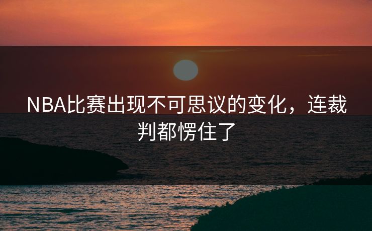 NBA比赛出现不可思议的变化，连裁判都愣住了