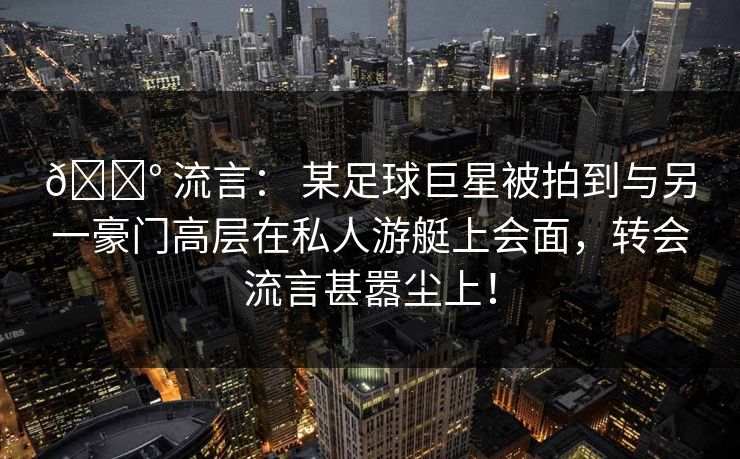 💰 流言: 某足球巨星被拍到与另一豪门高层在私人游艇上会面,转会流言甚嚣尘上! 💰 流言: 某足球巨星被拍到与另一豪门高层在私人游艇上会面,转会流言甚嚣尘上!